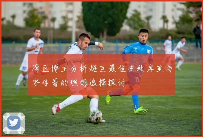 湾区博主分析超巨最佳去处库里与字母哥的理想选择探讨