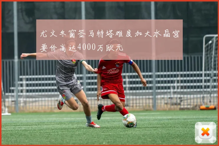 尤文冬窗签马特塔难度加大水晶宫要价高达4000万欧元