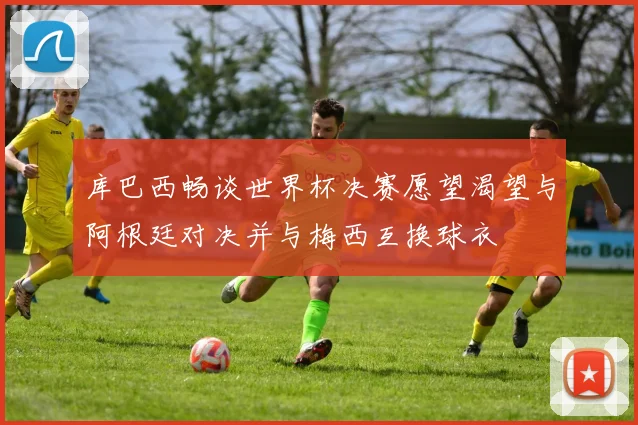 库巴西畅谈世界杯决赛愿望渴望与阿根廷对决并与梅西互换球衣