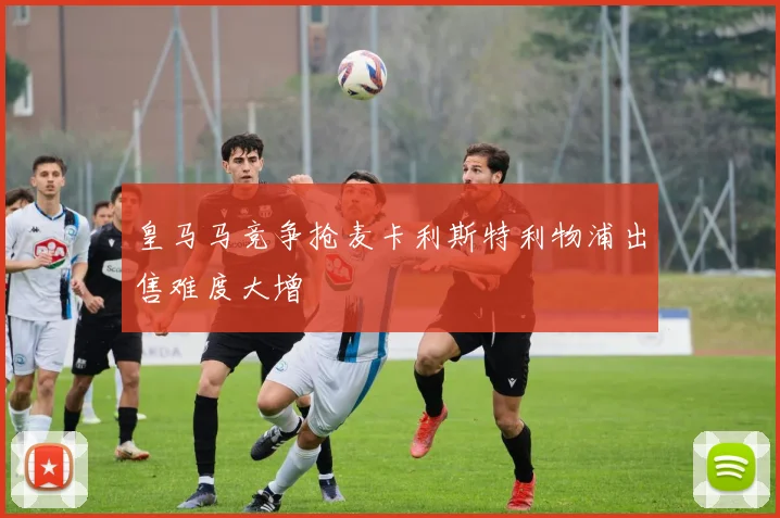 皇马马竞争抢麦卡利斯特利物浦出售难度大增
