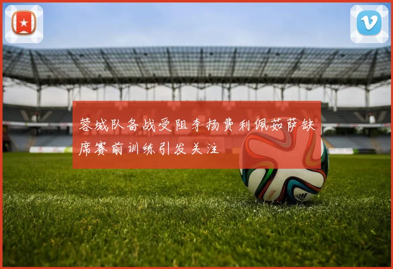 蓉城队备战受阻李扬费利佩茹萨缺席赛前训练引发关注