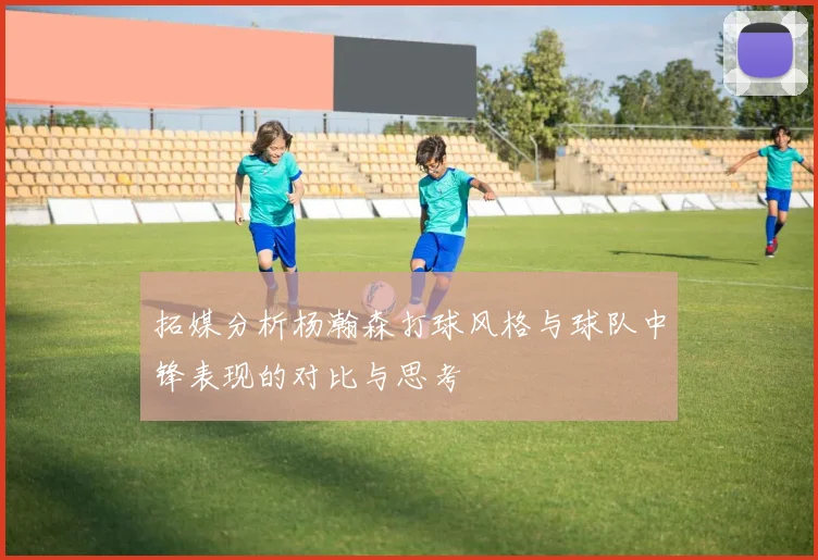 拓媒分析杨瀚森打球风格与球队中锋表现的对比与思考