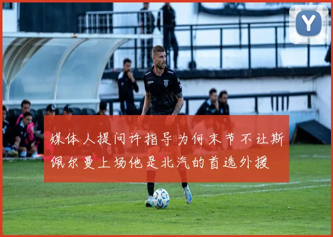 媒体人提问许指导为何末节不让斯佩尔曼上场他是北汽的首选外援