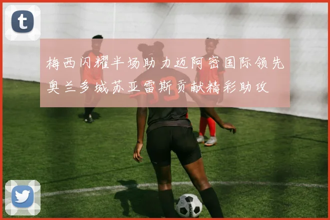 梅西闪耀半场助力迈阿密国际领先奥兰多城苏亚雷斯贡献精彩助攻