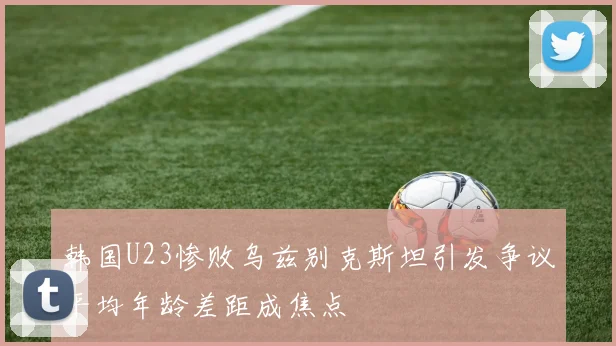 韩国U23惨败乌兹别克斯坦引发争议平均年龄差距成焦点