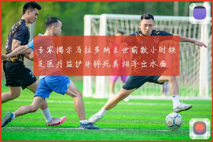专家揭示马拉多纳去世前数小时缺乏医疗监护非猝死真相浮出水面