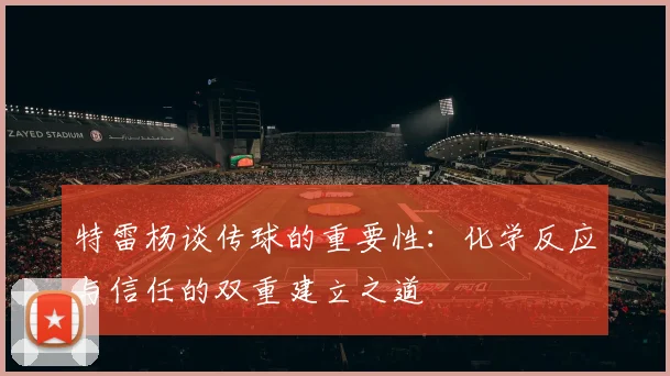 特雷杨谈传球的重要性：化学反应与信任的双重建立之道