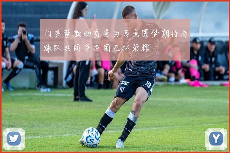 门多萨激动首秀为马竞圆梦期待与球队共同争夺国王杯荣耀