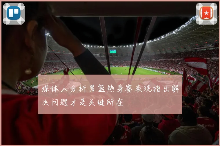 媒体人分析男篮热身赛表现指出解决问题才是关键所在